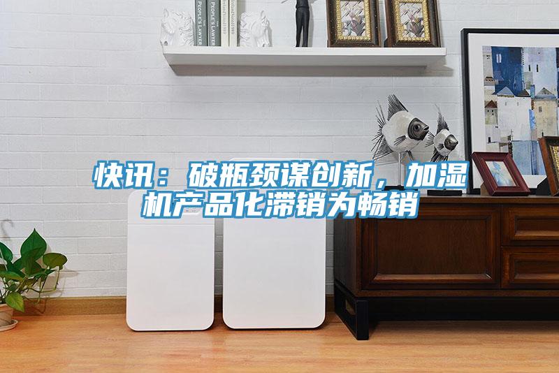 快訊：破瓶頸謀創(chuàng)新，加濕機產(chǎn)品化滯銷為暢銷