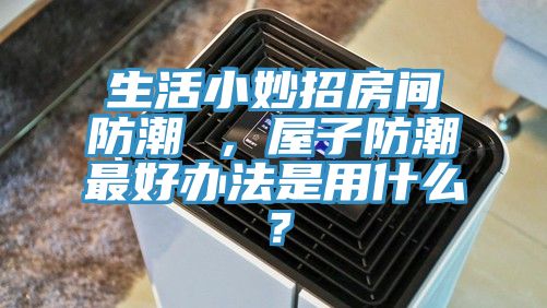 生活小妙招房間防潮 ，屋子防潮最好辦法是用什么？
